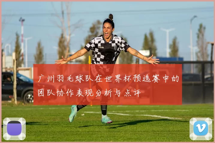 广州羽毛球队在世界杯预选赛中的团队协作表现分析与点评