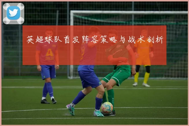 英超球队首发阵容策略与战术剖析