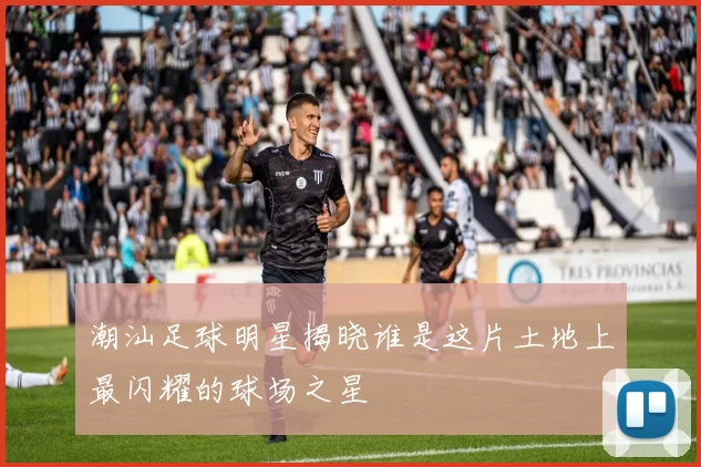 潮汕足球明星揭晓谁是这片土地上最闪耀的球场之星