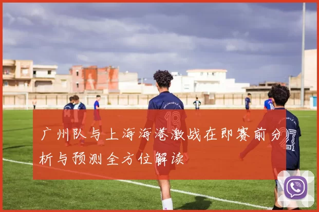 广州队与上海海港激战在即赛前分析与预测全方位解读