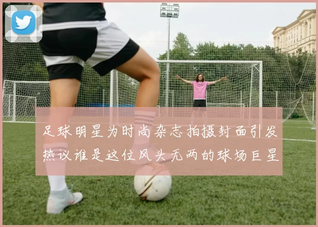 足球明星为时尚杂志拍摄封面引发热议谁是这位风头无两的球场巨星
