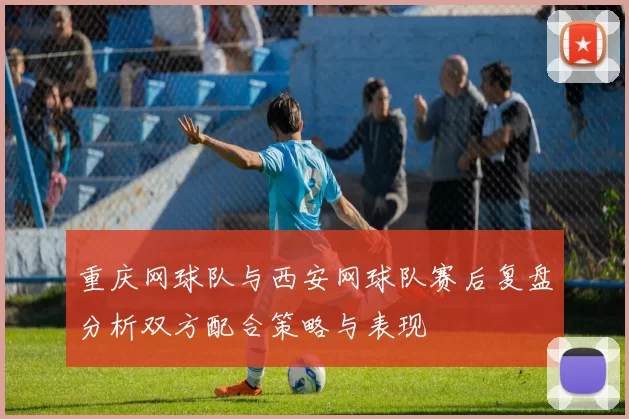 重庆网球队与西安网球队赛后复盘分析双方配合策略与表现