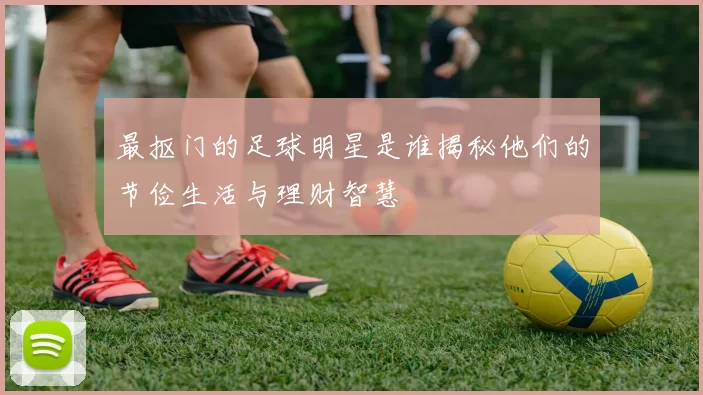 最抠门的足球明星是谁揭秘他们的节俭生活与理财智慧