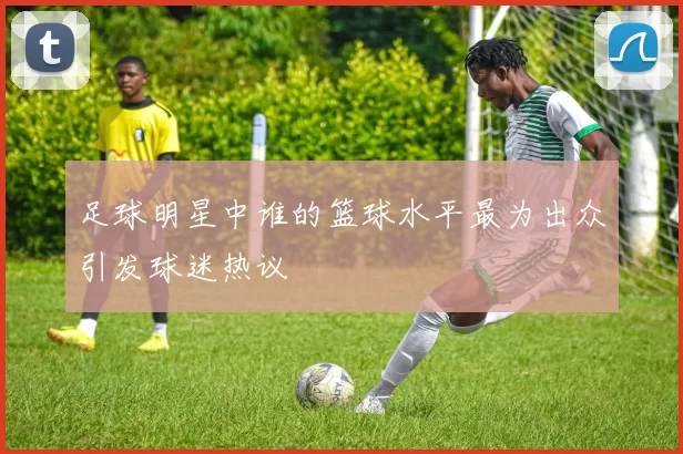 足球明星中谁的篮球水平最为出众引发球迷热议