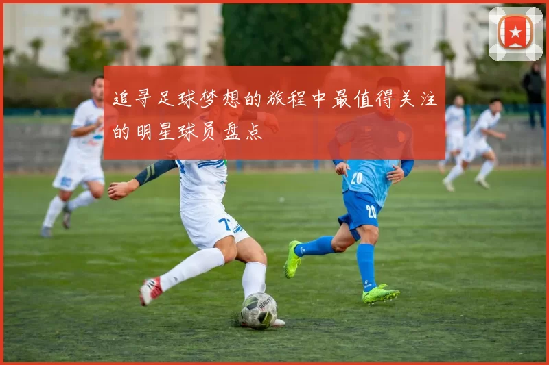 追寻足球梦想的旅程中最值得关注的明星球员盘点