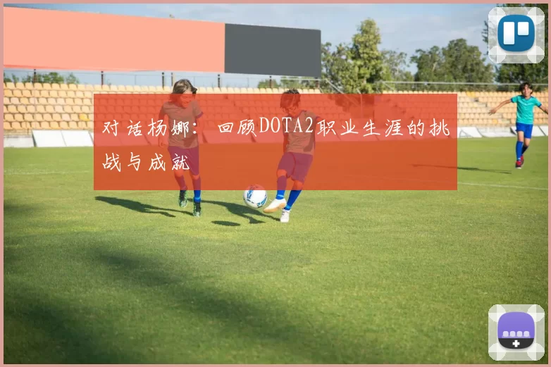 对话杨娜：回顾DOTA2职业生涯的挑战与成就
