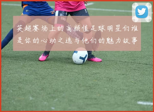 英超赛场上的高颜值足球明星们谁是你的心动之选与他们的魅力故事