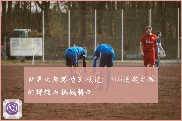 世界大师赛特别报道：BLG逆袭之路的辉煌与挑战解析
