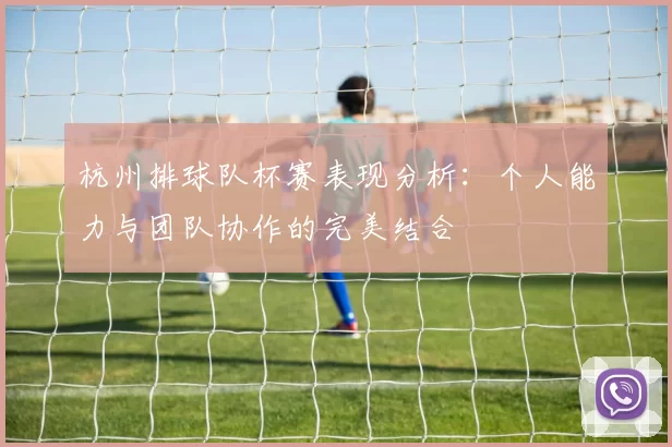 杭州排球队杯赛表现分析：个人能力与团队协作的完美结合