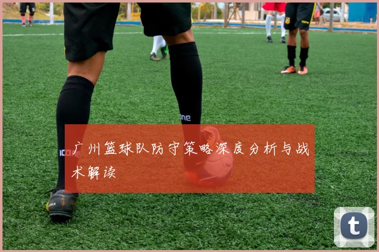 广州篮球队防守策略深度分析与战术解读