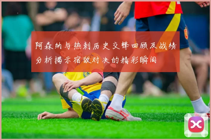 阿森纳与热刺历史交锋回顾及战绩分析揭示宿敌对决的精彩瞬间