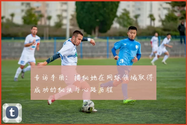 专访李丽：揭秘她在网球领域取得成功的秘诀与心路历程