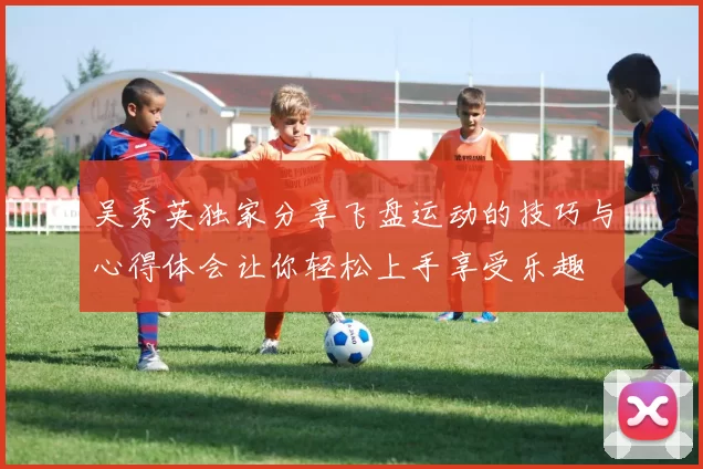吴秀英独家分享飞盘运动的技巧与心得体会让你轻松上手享受乐趣