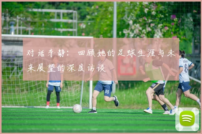 对话李静：回顾她的足球生涯与未来展望的深度访谈