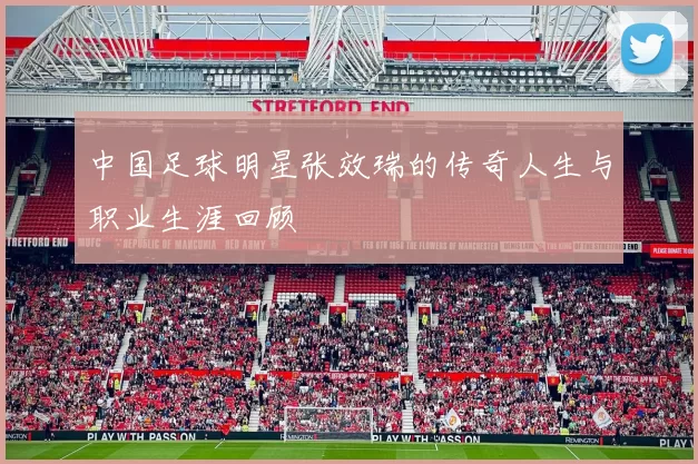 中国足球明星张效瑞的传奇人生与职业生涯回顾