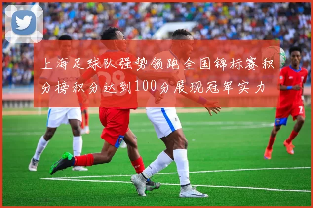 上海足球队强势领跑全国锦标赛积分榜积分达到100分展现冠军实力