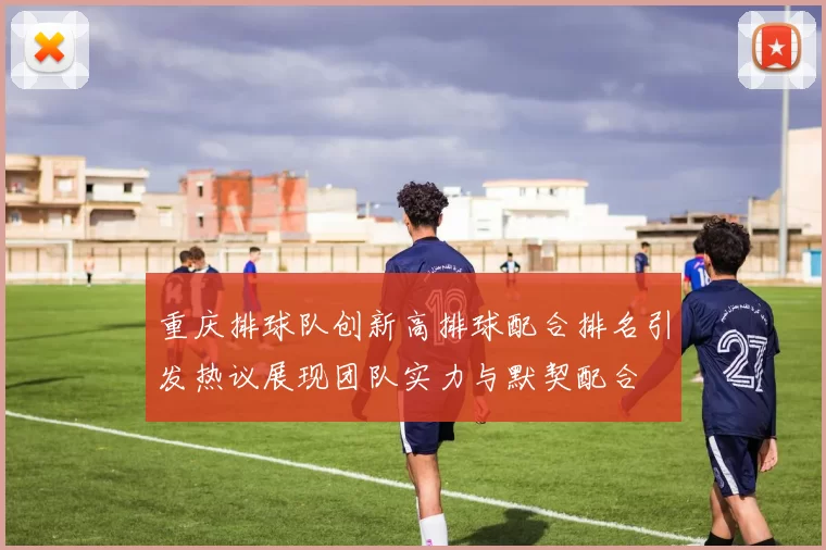 重庆排球队创新高排球配合排名引发热议展现团队实力与默契配合