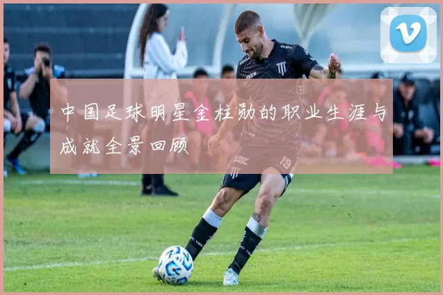 中国足球明星金柱勋的职业生涯与成就全景回顾