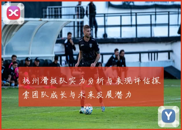 杭州滑板队实力分析与表现评估探索团队成长与未来发展潜力