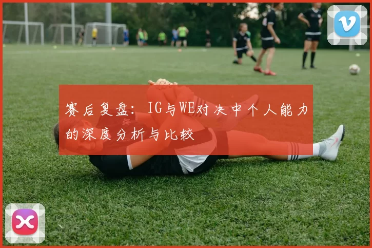 赛后复盘：IG与WE对决中个人能力的深度分析与比较