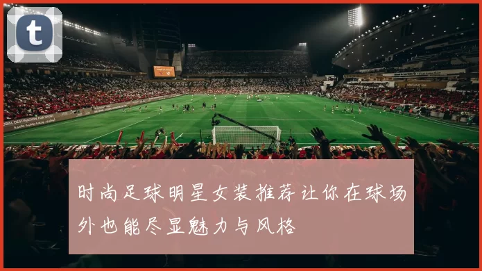 时尚足球明星女装推荐让你在球场外也能尽显魅力与风格