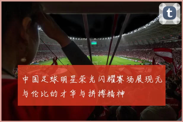 中国足球明星荣光闪耀赛场展现无与伦比的才华与拼搏精神