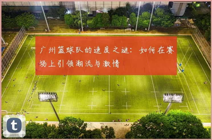 广州篮球队的速度之谜：如何在赛场上引领潮流与激情
