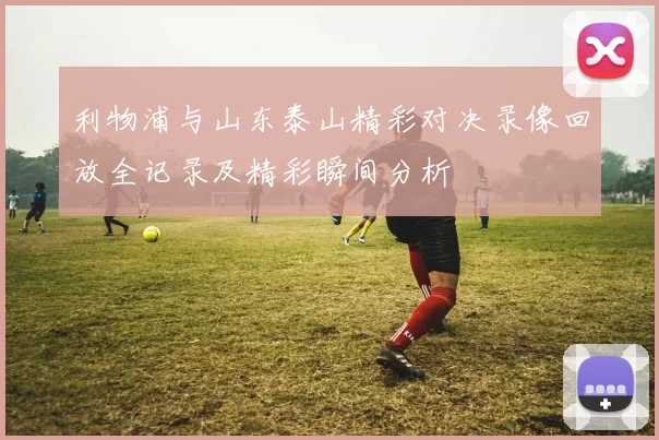 利物浦与山东泰山精彩对决录像回放全记录及精彩瞬间分析