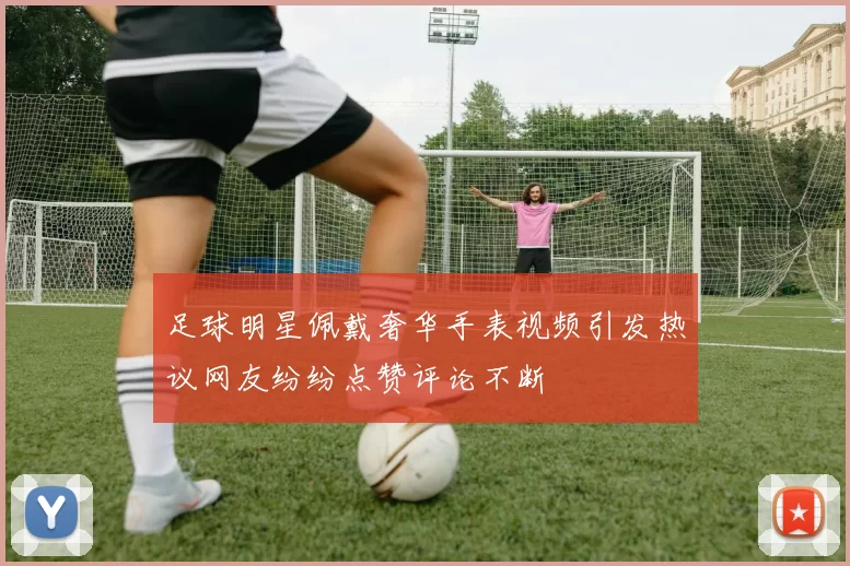 足球明星佩戴奢华手表视频引发热议网友纷纷点赞评论不断