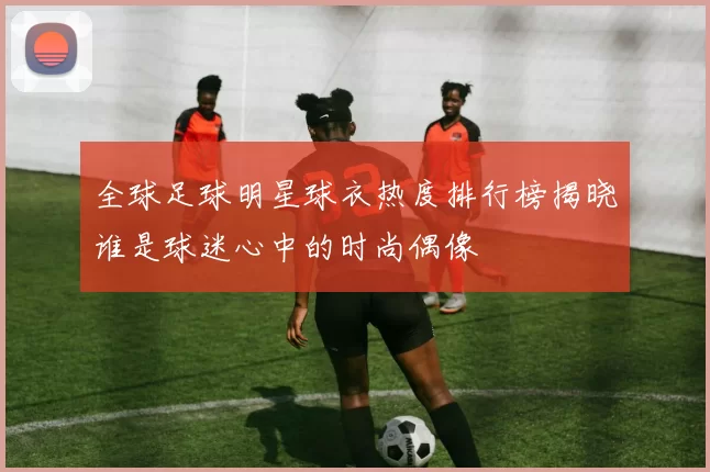 全球足球明星球衣热度排行榜揭晓谁是球迷心中的时尚偶像