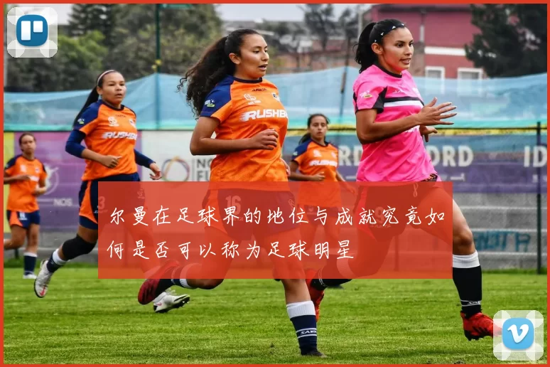 尔曼在足球界的地位与成就究竟如何是否可以称为足球明星