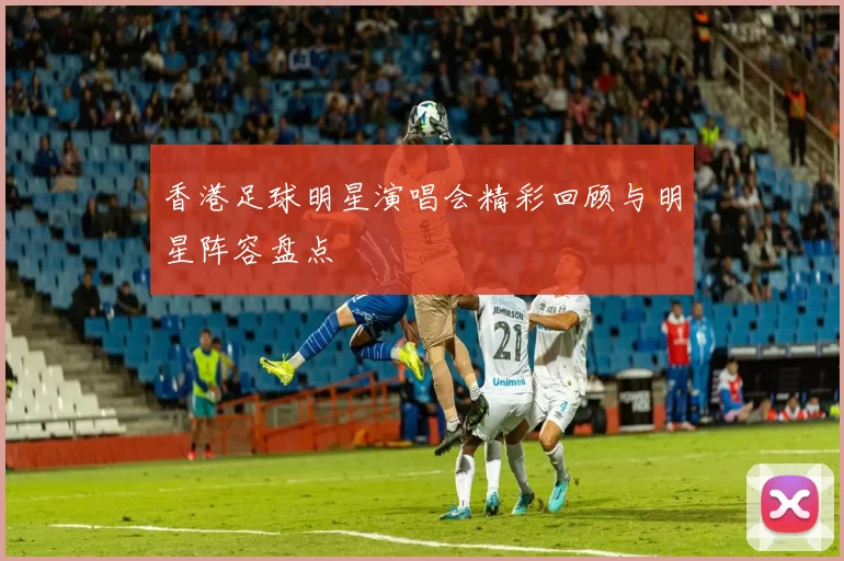 香港足球明星演唱会精彩回顾与明星阵容盘点