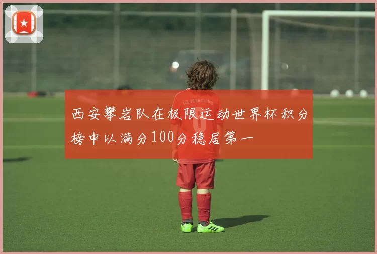 西安攀岩队在极限运动世界杯积分榜中以满分100分稳居第一