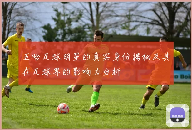 五哈足球明星的真实身份揭秘及其在足球界的影响力分析