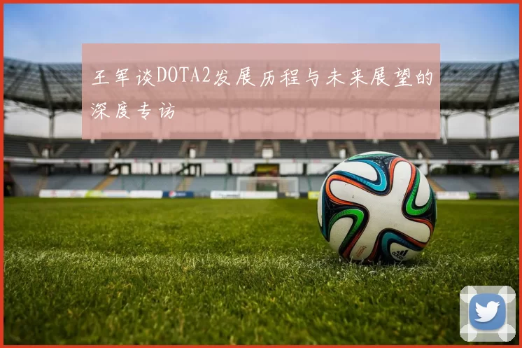 王军谈DOTA2发展历程与未来展望的深度专访