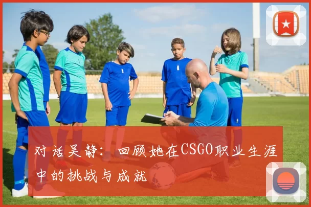 对话吴静：回顾她在CSGO职业生涯中的挑战与成就