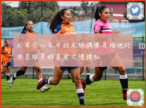朴宰范心目中的足球偶像是谁他对明星球员的喜爱之情揭秘