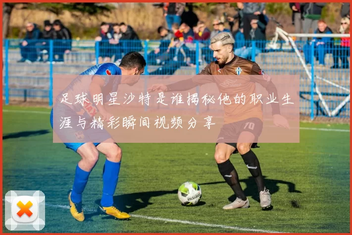 足球明星沙特是谁揭秘他的职业生涯与精彩瞬间视频分享