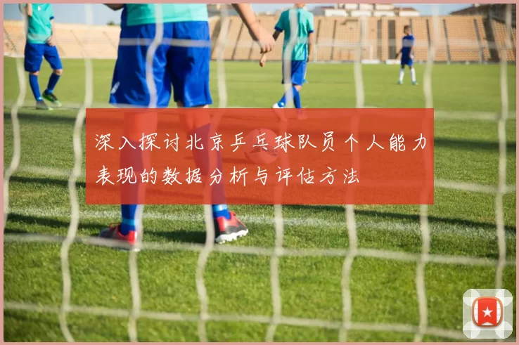 深入探讨北京乒乓球队员个人能力表现的数据分析与评估方法