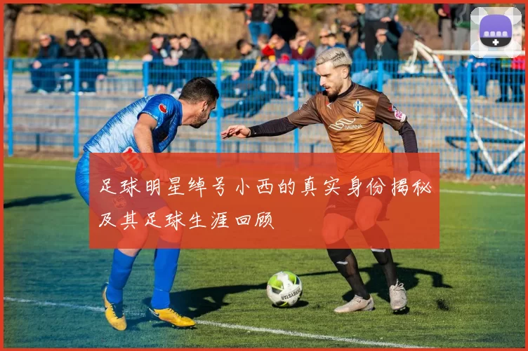 足球明星绰号小西的真实身份揭秘及其足球生涯回顾