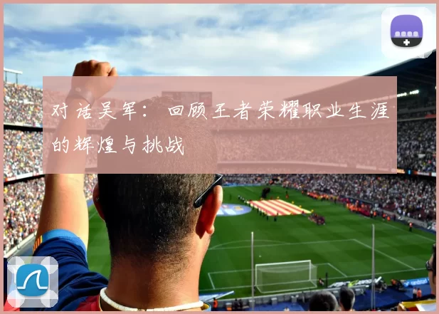 对话吴军：回顾王者荣耀职业生涯的辉煌与挑战