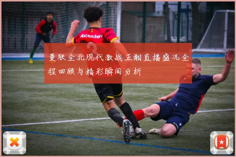 曼联全北现代激战正酣直播盛况全程回顾与精彩瞬间分析