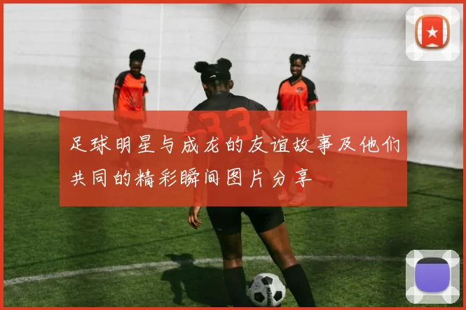 足球明星与成龙的友谊故事及他们共同的精彩瞬间图片分享