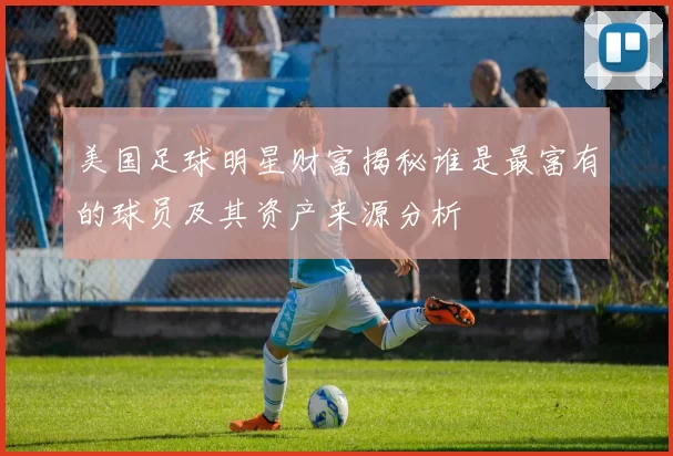 美国足球明星财富揭秘谁是最富有的球员及其资产来源分析