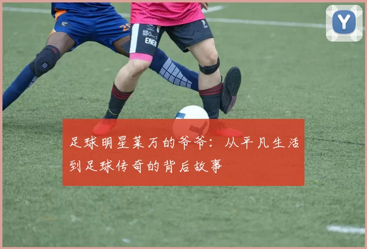 足球明星莱万的爷爷：从平凡生活到足球传奇的背后故事