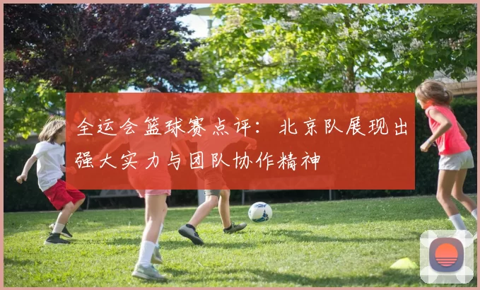 全运会篮球赛点评：北京队展现出强大实力与团队协作精神