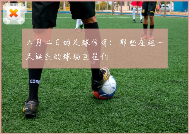 六月二日的足球传奇：那些在这一天诞生的球场巨星们