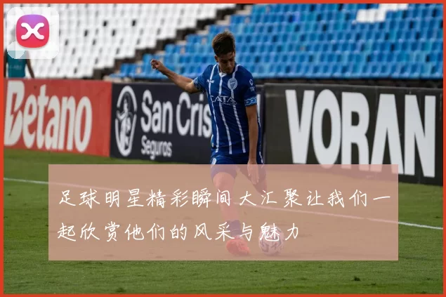 足球明星精彩瞬间大汇聚让我们一起欣赏他们的风采与魅力