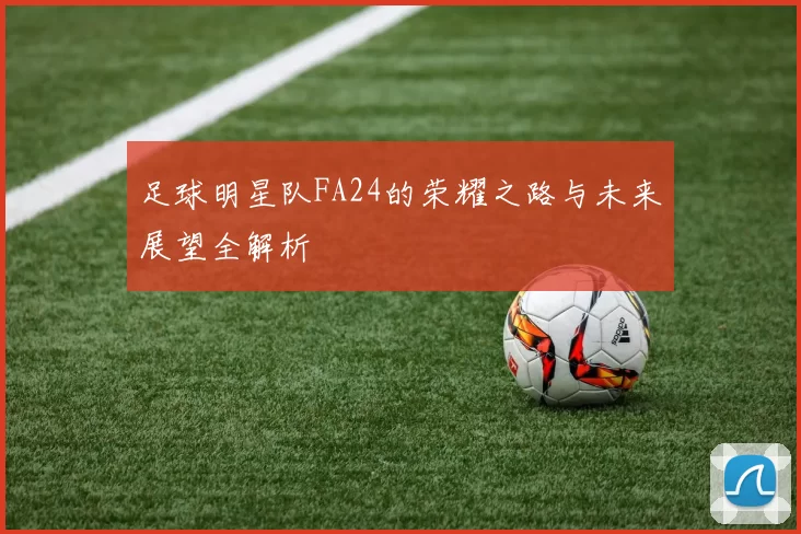 足球明星队FA24的荣耀之路与未来展望全解析