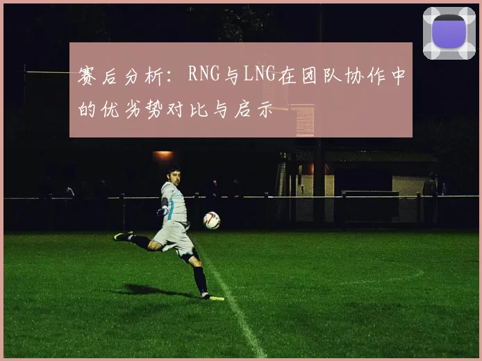 赛后分析：RNG与LNG在团队协作中的优劣势对比与启示